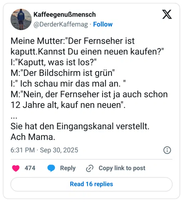 Meine Mutter:"Der Fernseher ist kaputt.Kannst Du einen neuen kaufen?" I:"Kaputt, was ist los?" M:"Der Bildschirm ist grün" I:" Ich schau mir das mal an. " M:"Nein, der Fernseher ist ja auch schon 12 Jahre alt, kauf nen neuen". ... Sie hat den Eingangskanal verstellt. Ach Mama.