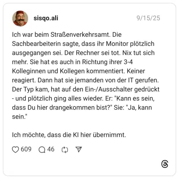 Ich war beim Straßenverkehrsamt. Die Sachbearbeiterin sagte, dass ihr Monitor plötzlich ausgegangen sei. Der Rechner sei tot. Nix tut sich mehr. Sie hat es auch in Richtung ihrer 3-4 Kolleginnen und Kollegen kommentiert. Keiner reagiert. Dann hat sie jemanden von der IT gerufen. Der Typ kam, hat auf den Ein-/Ausschalter gedrückt - und plötzlich ging alles wieder. Er: "Kann es sein, dass Du hier drangekommen bist?" Sie: "Ja, kann sein." Ich möchte, dass die KI hier übernimmt.