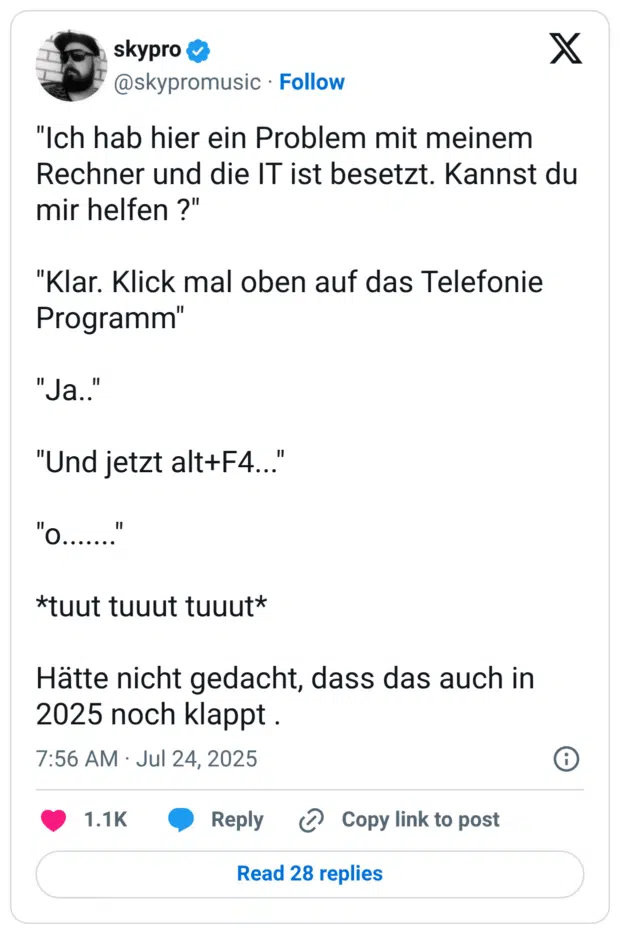 Ich hab hier ein Problem mit meinem Rechner und die IT ist besetzt. Kannst du mir helfen ?" "Klar. Klick mal oben auf das Telefonie Programm" "Ja.." "Und jetzt alt+F4..." "o......." tuut tuuut tuuut Hätte nicht gedacht, dass das auch in 2025 noch klappt .