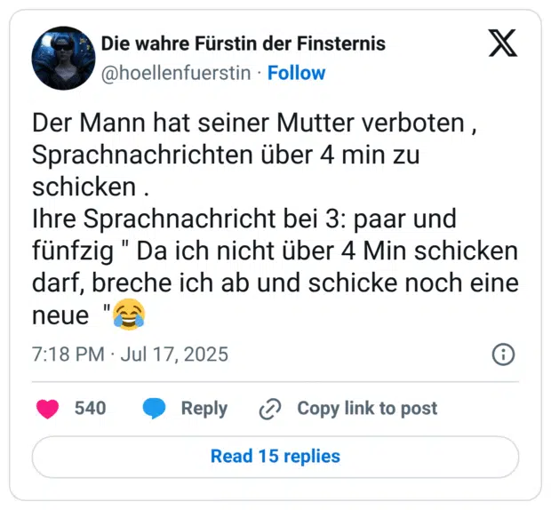 Der Mann hat seiner Mutter verboten , Sprachnachrichten über 4 min zu schicken . Ihre Sprachnachricht bei 3: paar und fünfzig " Da ich nicht über 4 Min schicken darf, breche ich ab und schicke noch eine neue ":freudentränen: