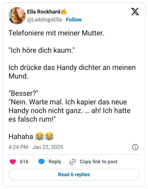 Telefoniere mit meiner Mutter. "Ich höre dich kaum." Ich drücke das Handy dichter an meinen Mund. "Besser?" "Nein. Warte mal. Ich kapier das neue Handy noch nicht ganz. … ah! Ich hatte es falsch rum!" Hahaha :freudentränen::freudentränen: