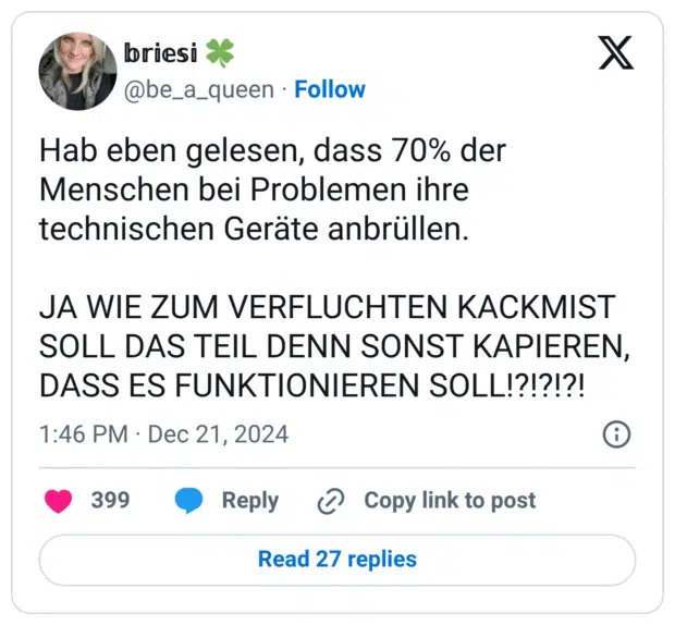 Hab eben gelesen, dass 70% der Menschen bei Problemen ihre technischen Geräte anbrüllen. JA WIE ZUM VERFLUCHTEN KACKMIST SOLL DAS TEIL DENN SONST KAPIEREN, DASS ES FUNKTIONIEREN SOLL!?!?!?!