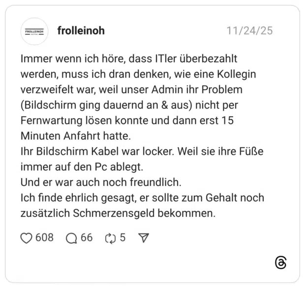 Immer wenn ich höre, dass ITler überbezahlt werden, muss ich dran denken, wie eine Kollegin verzweifelt war, weil unser Admin ihr Problem (Bildschirm ging dauernd an & aus) nicht per Fernwartung lösen konnte und dann erst 15 Minuten Anfahrt hatte. Ihr Bildschirm Kabel war locker. Weil sie ihre Füße immer auf den Pc ablegt. Und er war auch noch freundlich. Ich finde ehrlich gesagt, er sollte zum Gehalt noch zusätzlich Schmerzensgeld bekommen.
