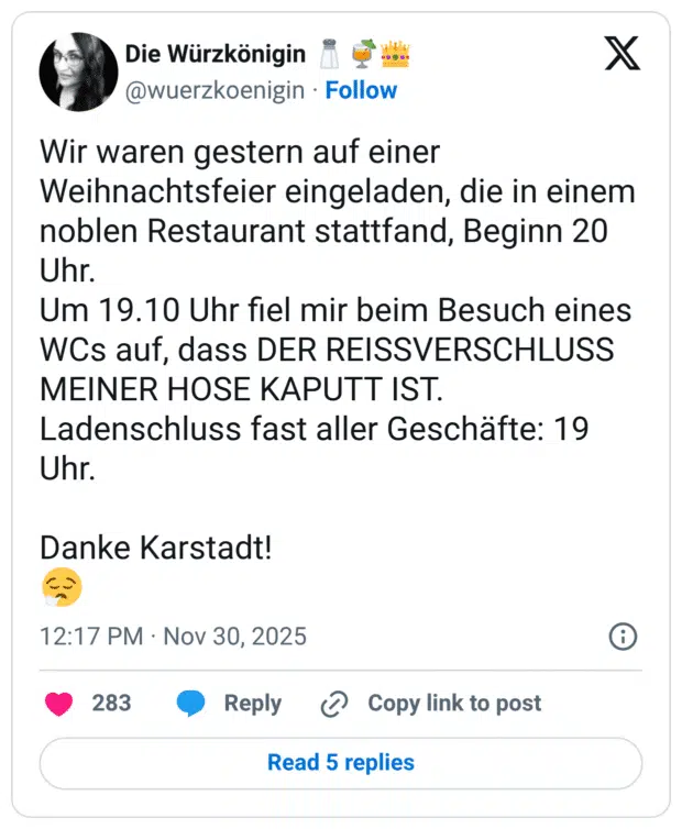Wir waren gestern auf einer Weihnachtsfeier eingeladen, die in einem noblen Restaurant stattfand, Beginn 20 Uhr. Um 19.10 Uhr fiel mir beim Besuch eines WCs auf, dass DER REISSVERSCHLUSS MEINER HOSE KAPUTT IST. Ladenschluss fast aller Geschäfte: 19 Uhr. Danke Karstadt! 😮💨