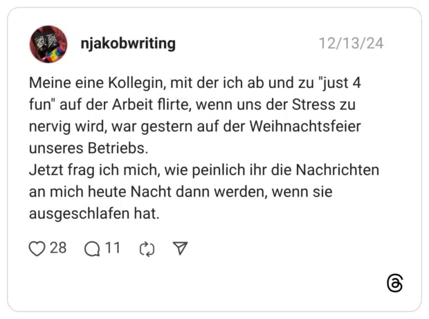 Meine eine Kollegin, mit der ich ab und zu "just 4 fun" auf der Arbeit flirte, wenn uns der Stress zu nervig wird, war gestern auf der Weihnachtsfeier unseres Betriebs. Jetzt frag ich mich, wie peinlich ihr die Nachrichten an mich heute Nacht dann werden, wenn sie ausgeschlafen hat.