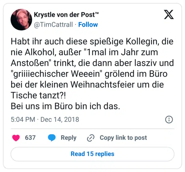 Habt ihr auch diese spießige Kollegin, die nie Alkohol, außer "1mal im Jahr zum Anstoßen" trinkt, die dann aber lasziv und "griiiiechischer Weeein" grölend im Büro bei der kleinen Weihnachtsfeier um die Tische tanzt?! Bei uns im Büro bin ich das.