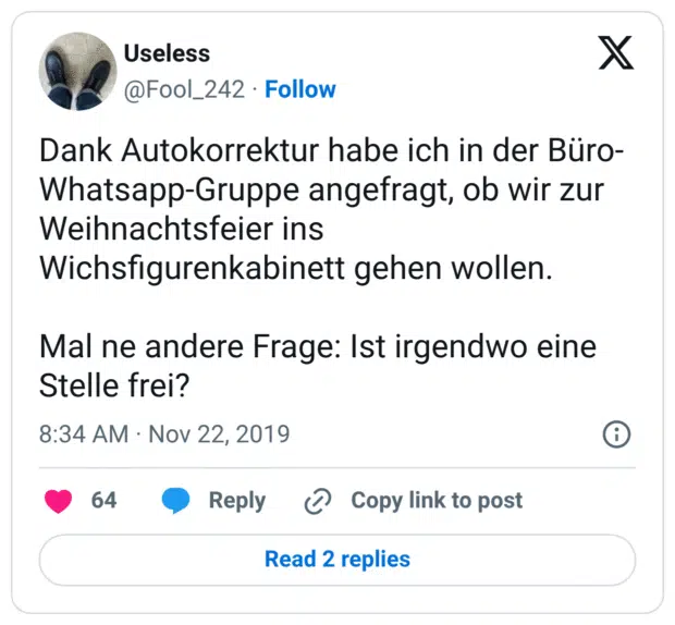 Dank Autokorrektur habe ich in der Büro-Whatsapp-Gruppe angefragt, ob wir zur Weihnachtsfeier ins Wichsfigurenkabinett gehen wollen. Mal ne andere Frage: Ist irgendwo eine Stelle frei?