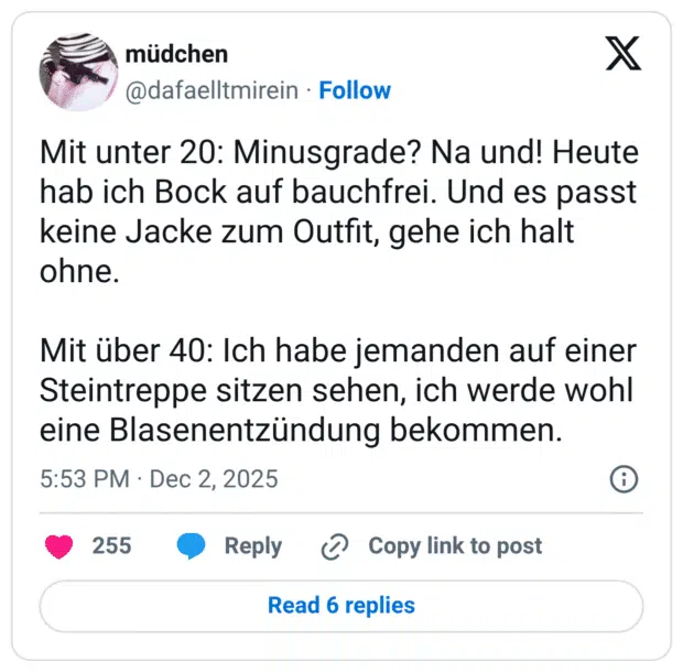 Mit unter 20: Minusgrade? Na und! Heute hab ich Bock auf bauchfrei. Und es passt keine Jacke zum Outfit, gehe ich halt ohne. Mit über 40: Ich habe jemanden auf einer Steintreppe sitzen sehen, ich werde wohl eine Blasenentzündung bekommen.