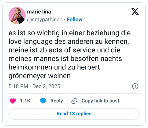 es ist so wichtig in einer beziehung die love language des anderen zu kennen, meine ist zb acts of service und die meines mannes ist besoffen nachts heimkommen und zu herbert grönemeyer weinen