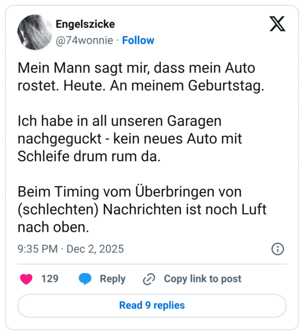 Mein Mann sagt mir, dass mein Auto rostet. Heute. An meinem Geburtstag. Ich habe in all unseren Garagen nachgeguckt - kein neues Auto mit Schleife drum rum da. Beim Timing vom Überbringen von (schlechten) Nachrichten ist noch Luft nach oben.
