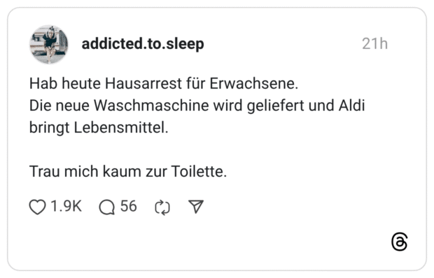 Hab heute Hausarrest für Erwachsene. Die neue Waschmaschine wird geliefert und Aldi bringt Lebensmittel. Trau mich kaum zur Toilette.