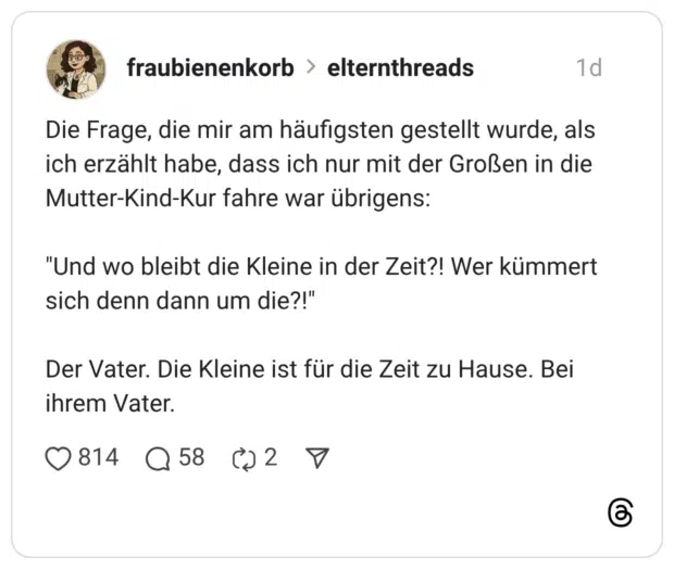 Die Frage, die mir am häufigsten gestellt wurde, als ich erzählt habe, dass ich nur mit der Großen in die Mutter-Kind-Kur fahre war übrigens: "Und wo bleibt die Kleine in der Zeit?! Wer kümmert sich denn dann um die?!" Der Vater. Die Kleine ist für die Zeit zu Hause. Bei ihrem Vater.