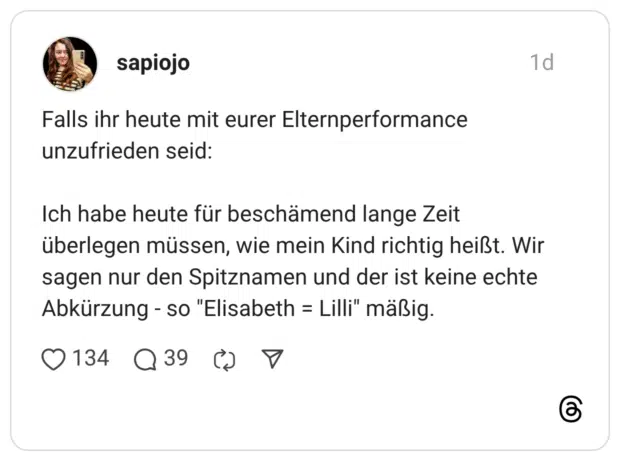 Falls ihr heute mit eurer Elternperformance unzufrieden seid: Ich habe heute für beschämend lange Zeit überlegen müssen, wie mein Kind richtig heißt. Wir sagen nur den Spitznamen und der ist keine echte Abkürzung - so "Elisabeth = Lilli"' mäßig.