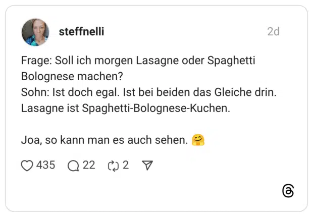 Frage: Soll ich morgen Lasagne oder Spaghetti Bolognese machen? Sohn: Ist doch egal. Ist bei beiden das Gleiche drin. Lasagne ist Spaghetti-Bolognese-Kuchen. Joa, so kann man es auch sehen.