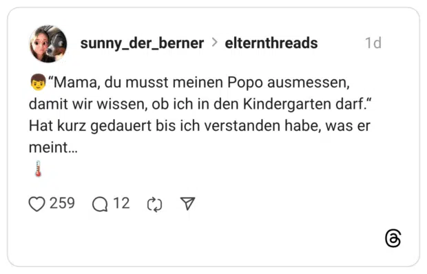 "Mama, du musst meinen Popo ausmessen, damit wir wissen, ob ich in den Kindergarten darf." Hat kurz gedauert bis ich verstanden habe, was er meint...