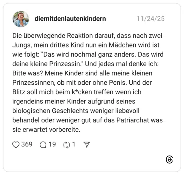 Die überwiegende Reaktion darauf, dass nach zwei Jungs, mein drittes Kind nun ein Mädchen wird ist wie folgt: "Das wird nochmal ganz anders. Das wird deine kleine Prinzessin." Und jedes mal denke ich: Bitte was? Meine Kinder sind alle meine kleinen Prinzessinnen, ob mit oder ohne Penis. Und der Blitz soll mich beim k*cken treffen wenn ich irgendeins meiner Kinder aufgrund seines biologischen Geschlechts weniger liebevoll behandel oder weniger gut auf das Patriarchat was sie erwartet vorbereite.