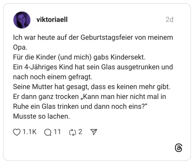 Ich war heute auf der Geburtstagsfeier von meinem Ора. Für die Kinder (und mich) gabs Kindersekt. Ein 4-Jähriges Kind hat sein Glas ausgetrunken und nach noch einem gefragt. Seine Mutter hat gesagt, dass es keinen mehr gibt. Er dann ganz trocken „Kann man hier nicht mal in Ruhe ein Glas trinken und dann noch eins?" Musste so lachen.