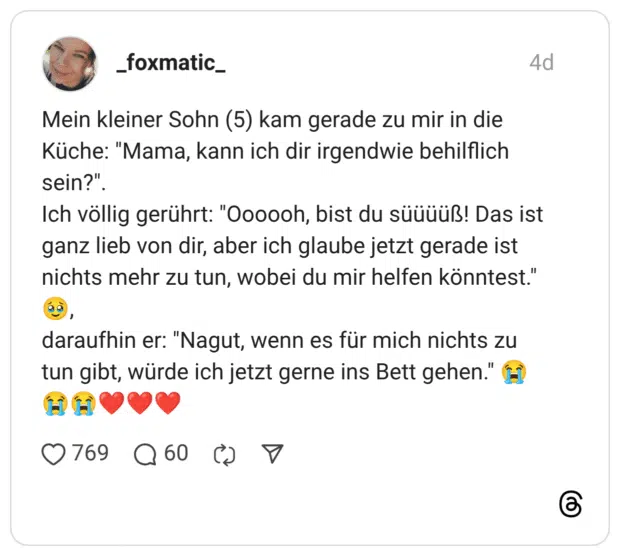 Mein kleiner Sohn (5) kam gerade zu mir in die Küche: "Mama, kann ich dir irgendwie behilflich sein?" Ich völlig gerührt: "Oooooh, bist du süüüüß! Das ist ganz lieb von dir, aber ich glaube jetzt gerade ist nichts mehr zu tun, wobei du mir helfen könntest." daraufhin er: "Nagut, wenn es für mich nichts zu tun gibt, würde ich jetzt gerne ins Bett gehen."
