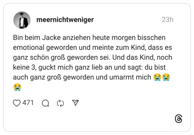 Bin beim Jacke anziehen heute morgen bisschen emotional geworden und meinte zum Kind, dass es ganz schön groß geworden sei. Und das Kind, noch keine 3, guckt mich ganz lieb an und sagt: du bist auch ganz groß geworden und umarmt mich 😭😭😭