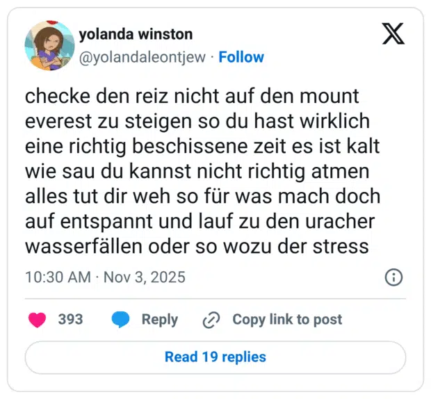 checke den reiz nicht auf den mount everest zu steigen so du hast wirklich eine richtig beschissene zeit es ist kalt wie sau du kannst nicht richtig atmen alles tut dir weh so für was mach doch auf entspannt und lauf zu den uracher wasserfällen oder so wozu der stress