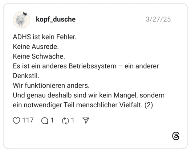 ADHS ist kein Fehler. Keine Ausrede. Keine Schwäche. Es ist ein anderes Betriebssystem - ein anderer Denkstil. Wir funktionieren anders. Und genau deshalb sind wir kein Mangel, sondern ein notwendiger Teil menschlicher Vielfalt.