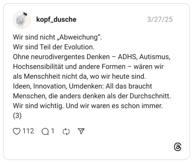 Wir sind nicht „Abweichung". Wir sind Teil der Evolution. Ohne neurodivergentes Denken - ADHS, Autismus, Hochsensibilität und andere Formen - wären wir als Menschheit nicht da, wo wir heute sind. Ideen, Innovation, Umdenken: All das braucht Menschen, die anders denken als der Durchschnitt. Wir sind wichtig. Und wir waren es schon immer. (3)