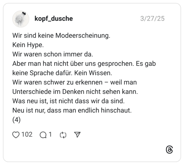 Wir sind keine Modeerscheinung. Kein Hype. Wir waren schon immer da. Aber man hat nicht über uns gesprochen. Es gab keine Sprache dafür. Kein Wissen. Wir waren schwer zu erkennen - weil man Unterschiede im Denken nicht sehen kann. Was neu ist, ist nicht dass wir da sind. Neu ist nur, dass man endlich hinschaut. (4)