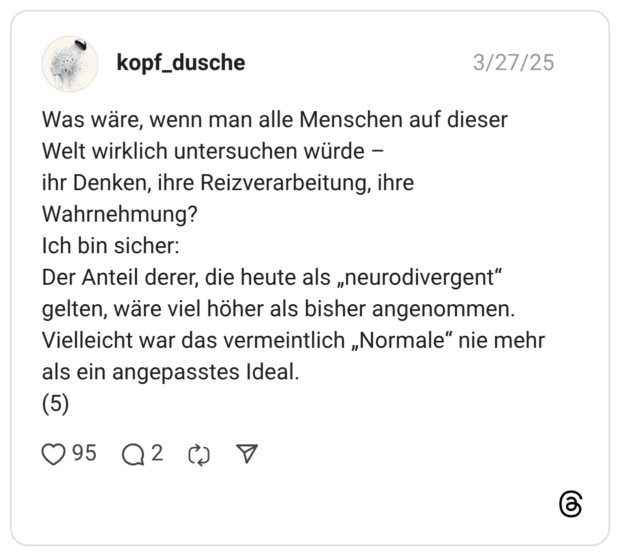 Was wäre, wenn man alle Menschen auf dieser Welt wirklich untersuchen würde - ihr Denken, ihre Reizverarbeitung, ihre Wahrnehmung? Ich bin sicher: Der Anteil derer, die heute als „neurodivergent" gelten, wäre viel höher als bisher angenommen. Vielleicht war das vermeintlich „Normale" nie mehr als ein angepasstes Ideal. (5)