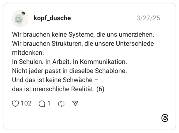Wir brauchen keine Systeme, die uns umerziehen. Wir brauchen Strukturen, die unsere Unterschiede mitdenken. In Schulen. In Arbeit. In Kommunikation. Nicht jeder passt in dieselbe Schablone. Und das ist keine Schwäche - das ist menschliche Realität. (6)