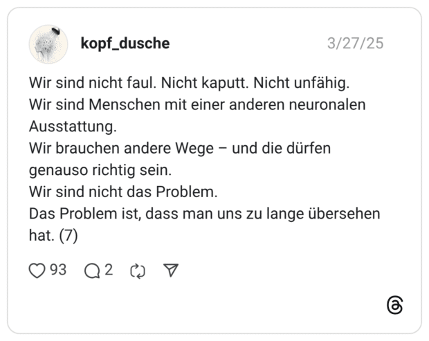 Wir sind nicht faul. Nicht kaputt. Nicht unfähig. Wir sind Menschen mit einer anderen neuronalen Ausstattung. Wir brauchen andere Wege - und die dürfen genauso richtig sein. Wir sind nicht das Problem. Das Problem ist, dass man uns zu lange übersehen hat. (7)