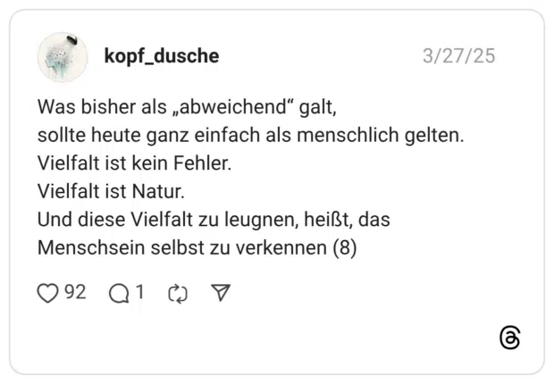 Was bisher als „abweichend" galt, sollte heute ganz einfach als menschlich gelten. Vielfalt ist kein Fehler. Vielfalt ist Natur. Und diese Vielfalt zu leugnen, heißt, das Menschsein selbst zu verkennen (8)