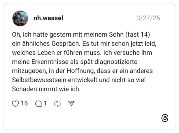 Oh, ich hatte gestern mit meinem Sohn (fast 14) ein ähnliches Gespräch. Es tut mir schon jetzt leid, welches Leben er führen muss. Ich versuche ihm meine Erkenntnisse als spät diagnostizierte mitzugeben, in der Hoffnung, dass er ein anderes Selbstbewusstsein entwickelt und nicht so viel Schaden nimmt wie ich.