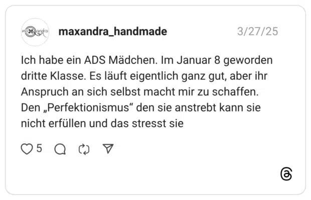 Ich habe ein ADS Mädchen. Im Januar 8 geworden dritte Klasse. Es läuft eigentlich ganz gut, aber ihr Anspruch an sich selbst macht mir zu schaffen. Den „Perfektionismus" den sie anstrebt kann sie nicht erfüllen und das stresst sie