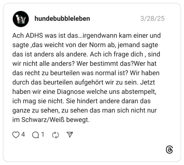 Ach ADHS was ist das...irgendwann kam einer und sagte , das weicht von der Norm ab, jemand sagte das ist anders als andere. Ach ich frage dich, sind wir nicht alle anders? Wer bestimmt das?Wer hat das recht zu beurteilen was normal ist? Wir haben durch das beurteilen aufgehört wir zu sein. Jetzt haben wir eine Diagnose welche uns abstempelt, ich mag sie nicht. Sie hindert andere daran das ganze zu sehen, zu sehen das man sich nicht nur im Schwarz/Weiß bewegt.