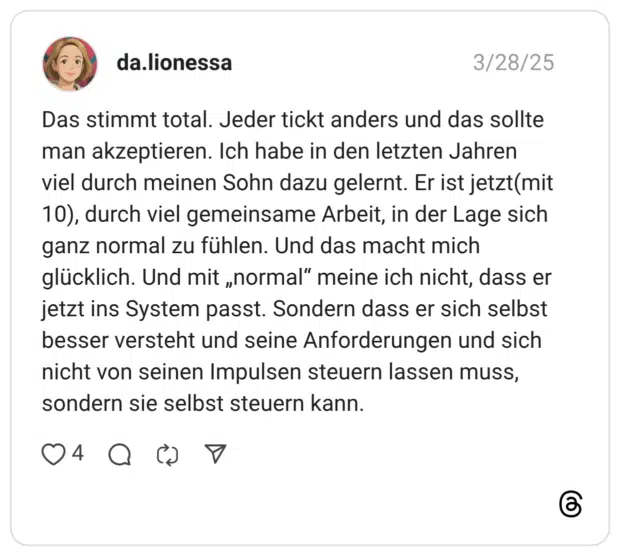 Das stimmt total. Jeder tickt anders und das sollte man akzeptieren. Ich habe in den letzten Jahren viel durch meinen Sohn dazu gelernt. Er ist jetzt(mit 10), durch viel gemeinsame Arbeit, in der Lage sich ganz normal zu fühlen. Und das macht mich glücklich. Und mit „normal" meine ich nicht, dass er jetzt ins System passt. Sondern dass er sich selbst besser versteht und seine Anforderungen und sich nicht von seinen Impulsen steuern lassen muss, sondern sie selbst steuern kann.
