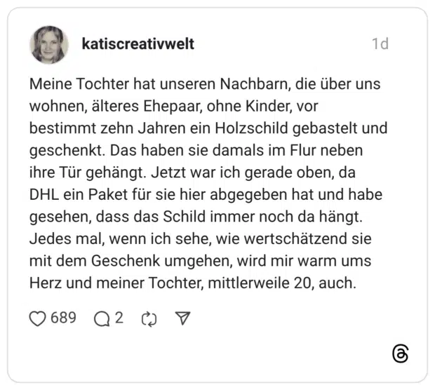 Meine Tochter hat unseren Nachbarn, die über uns wohnen, älteres Ehepaar, ohne Kinder, vor bestimmt zehn Jahren ein Holzschild gebastelt und geschenkt. Das haben sie damals im Flur neben ihre Tür gehängt. Jetzt war ich gerade oben, da DHL ein Paket für sie hier abgegeben hat und habe gesehen, dass das Schild immer noch da hängt. Jedes mal, wenn ich sehe, wie wertschätzend sie mit dem Geschenk umgehen, wird mir warm ums Herz und meiner Tochter, mittlerweile 20, auch.