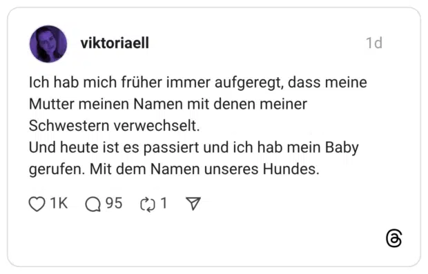 Ich hab mich früher immer aufgeregt, dass meine Mutter meinen Namen mit denen meiner Schwestern verwechselt. Und heute ist es passiert und ich hab mein Baby gerufen. Mit dem Namen unseres Hundes.