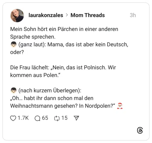 Mein Sohn hört ein Pärchen in einer anderen Sprache sprechen. (ganz laut): Mama, das ist aber kein Deutsch, oder? Die Frau lächelt: „Nein, das ist Polnisch. Wir kommen aus Polen.' ,Oh... habt ihr dann schon mal den Weihnachtsmann gesehen? In Nordpolen?"