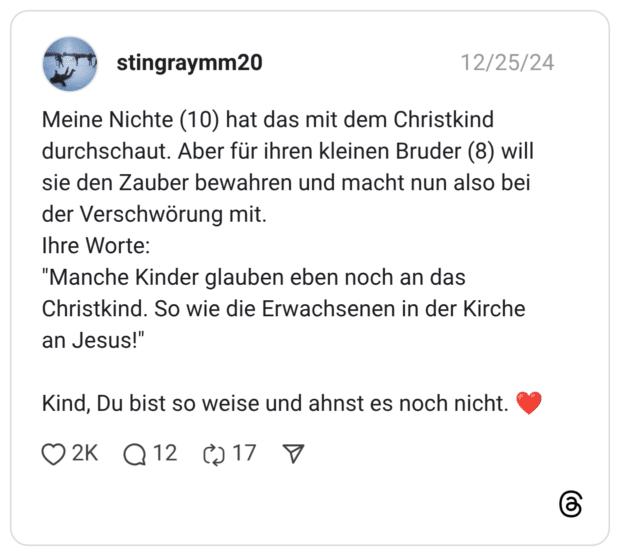 Meine Nichte (10) hat das mit dem Christkind durchschaut. Aber für ihren kleinen Bruder (8) will sie den Zauber bewahren und macht nun also bei der Verschwörung mit. Ihre Worte: "Manche Kinder glauben eben noch an das Christkind. So wie die Erwachsenen in der Kirche an Jesus!" Kind, Du bist so weise und ahnst es noch nicht.