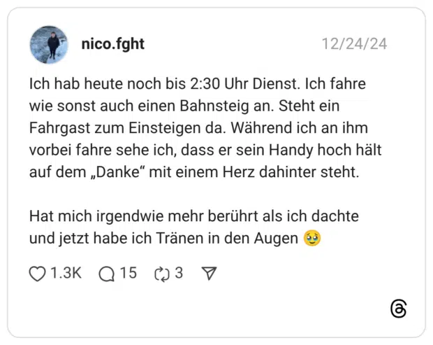 Ich hab heute noch bis 2:30 Uhr Dienst. Ich fahre wie sonst auch einen Bahnsteig an. Steht ein Fahrgast zum Einsteigen da. Während ich an ihm vorbei fahre sehe ich, dass er sein Handy hoch hält auf dem „Danke" mit einem Herz dahinter steht. Hat mich irgendwie mehr berührt als ich dachte und jetzt habe ich Tränen in den Augen
