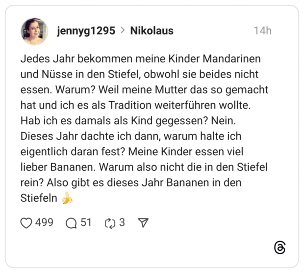 Jedes Jahr bekommen meine Kinder Mandarinen und Nüsse in den Stiefel, obwohl sie beides nicht essen. Warum? Weil meine Mutter das so gemacht hat und ich es als Tradition weiterführen wollte. Hab ich es damals als Kind gegessen? Nein. Dieses Jahr dachte ich dann, warum halte ich eigentlich daran fest? Meine Kinder essen viel lieber Bananen. Warum also nicht die in den Stiefel rein? Also gibt es dieses Jahr Bananen in den Stiefeln
