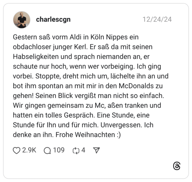 Gestern saß vorm Aldi in Köln Nippes ein obdachloser junger Kerl. Er saß da mit seinen Habseligkeiten und sprach niemanden an, er schaute nur hoch, wenn wer vorbeiging. Ich ging vorbei. Stoppte, dreht mich um, lächelte ihn an und bot ihm spontan an mit mir in den McDonalds zu gehen! Seinen Blick vergißt man nicht so einfach. Wir gingen gemeinsam zu Mc, aßen tranken und hatten ein tolles Gespräch. Eine Stunde, eine Stunde für Ihn und für mich. Unvergessen. Ich denke an ihn. Frohe Weihnachten :)