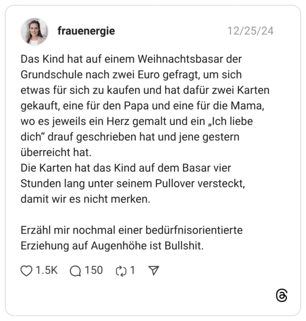 Das Kind hat auf einem Weihnachtsbasar der Grundschule nach zwei Euro gefragt, um sich etwas für sich zu kaufen und hat dafür zwei Karten gekauft, eine für den Papa und eine für die Mama, wo es jeweils ein Herz gemalt und ein „Ich liebe dich" drauf geschrieben hat und jene gestern überreicht hat. Die Karten hat das Kind auf dem Basar vier Stunden lang unter seinem Pullover versteckt, damit wir es nicht merken. Erzähl mir nochmal einer bedürfnisorientierte Erziehung auf Augenhöhe ist Bullshit. 0