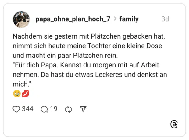 Nachdem sie gestern mit Plätzchen gebacken hat, nimmt sich heute meine Tochter eine kleine Dose und macht ein paar Plätzchen rein. "Für dich Papa. Kannst du morgen mit auf Arbeit nehmen. Da hast du etwas Leckeres und denkst an mich."