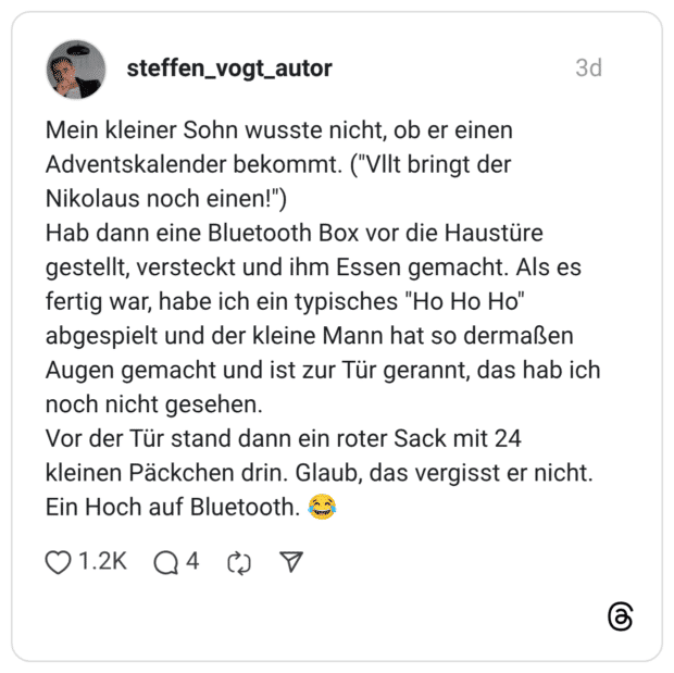 Mein kleiner Sohn wusste nicht, ob er einen Adventskalender bekommt. ("VIlt bringt der Nikolaus noch einen!") Hab dann eine Bluetooth Box vor die Haustüre gestellt, versteckt und ihm Essen gemacht. Als es fertig war, habe ich ein typisches "Ho Ho Ho" abgespielt und der kleine Mann hat so dermaßen Augen gemacht und ist zur Tür gerannt, das hab ich noch nicht gesehen. Vor der Tür stand dann ein roter Sack mit 24 kleinen Päckchen drin. Glaub, das vergisst er nicht. Ein Hoch auf Bluetooth.