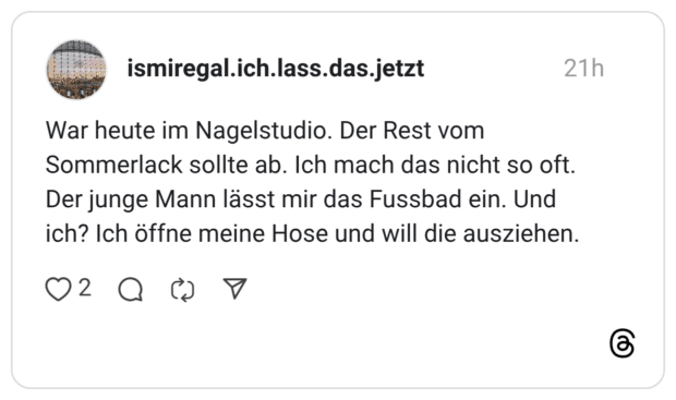 War heute im Nagelstudio. Der Rest vom Sommerlack sollte ab. Ich mach das nicht so oft. Der junge Mann lässt mir das Fussbad ein. Und ich? Ich öffne meine Hose und will die ausziehen