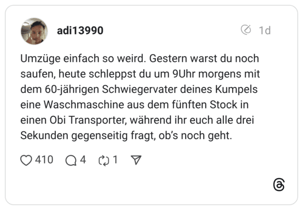 Umzüge einfach so weird. Gestern warst du noch saufen, heute schleppst du um 9Uhr morgens mit dem 60-jährigen Schwiegervater deines Kumpels eine Waschmaschine aus dem fünften Stock in einen Obi Transporter, während ihr euch alle drei Sekunden gegenseitig fragt, ob's noch geht.