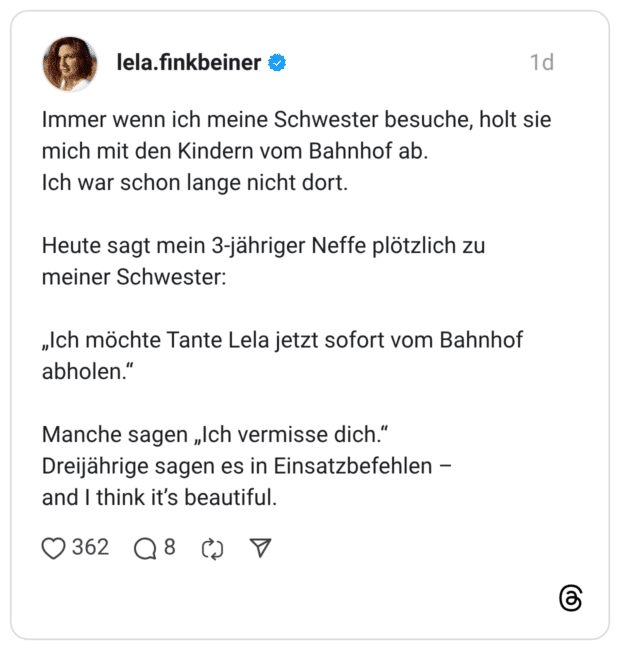 Immer wenn ich meine Schwester besuche, holt sie mich mit den Kindern vom Bahnhof ab. Ich war schon lange nicht dort. Heute sagt mein 3-jähriger Neffe plötzlich zu meiner Schwester: „Ich möchte Tante Lela jetzt sofort vom Bahnhof abholen.' Manche sagen „Ich vermisse dich." Dreijährige sagen es in Einsatzbefehlen - and I think it's beautifu