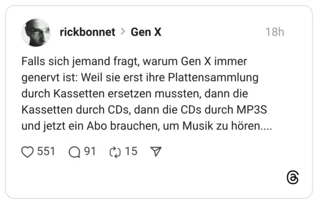Falls sich jemand fragt, warum Gen X immer genervt ist: Weil sie erst ihre Plattensammlung durch Kassetten ersetzen mussten, dann die Kassetten durch CDs, dann die CDs durch MP3S und jetzt ein Abo brauchen, um Musik zu hören