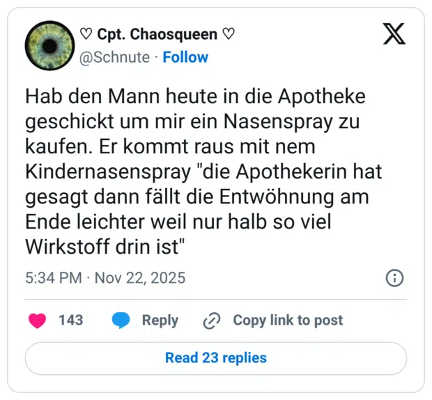 Hab den Mann heute in die Apotheke geschickt um mir ein Nasenspray zu kaufen. Er kommt raus mit nem Kindernasenspray "die Apothekerin hat gesagt dann fällt die Entwöhnung am Ende leichter weil nur halb so viel Wirkstoff drin ist"